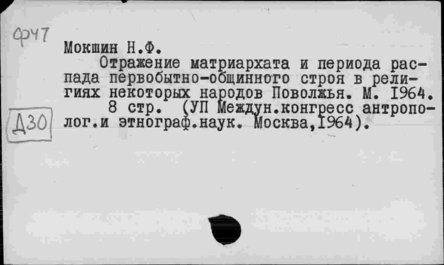 ﻿Мокший Н.Ф.
Отражение матриархата и периода распада первобытно-общинного строя в религиях некоторых народов Поволжья. М. 1964.
8 стр. (УП Междун.конгресс антрополог.и этнограф.наук. Москва,1964).